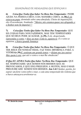 SERMONÁRIO DE MENSAGENS QUE EDIFICAM II
Pr. Geziel de Jesus. Bacharel em teologia pela FATEGO. ANO 2012
539
6) Coisa Que Tenho Que Saber Na Hora Das Tempestades: PEDIR
AJUDA NA PESSOA CERTA E DA MANEIRA CERTA. (v.38).E ele
estava na popa, dormindo sobre uma almofada, Cheios de inquietações,
eles O acordaram, bradando: "Mestre, nós estamos quase nos afogando, e
o Senhor nem Se importa? "
7) Coisa Que Tenho Que Saber Na Hora Das Tempestades: QUE
HÁ COISAS PARA NOS FAZERMOS, MAS TEM TEMPESTADES
QUE SÓ DEUS PODE ACALMAR. (v.39). E ele, despertando,
repreendeu o vento, e disse ao mar: Cala-te, aquieta-te. E o vento se
aquietou, e houve grande bonança.
8) Coisa Que Tenho Que Saber Na Hora Das Tempestades: É QUE
TER JESUS EM NOSSAS VIDAS, FAZ TODA DIFERENÇA PARA A
VITÓRIA(v.39).E sentiram um grande temor, e diziam uns aos outros:
Mas quem é este, que até o vento e o mar lhe obedecem?
O Que EU AINDA Tenho Que Saber Na Hora Das Tempestades: QUE
HÁ TEMPESTADES QUE SOMOS NÓS MESMOS QUE AS
PROVOCAMOS, E QUE DÃO PREJUIZOS A MUITOS, MAS O MAIS
PREUJUDICADO SOMOS NÓS MESMOS. Jon 1:4O Senhor, porém, fez
soprar um forte vento sobre o mar, e caiu uma tempestade tão violenta que
o barco ameaçava arrebentar-se.
 