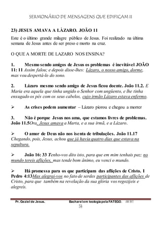 SERMONÁRIO DE MENSAGENS QUE EDIFICAM II
Pr. Geziel de Jesus. Bacharel em teologia pela FATEGO. ANO 2012
54
23) JESUS AMAVA A LÀZARO. JOÃO 11
Este é o último grande milagre público de Jesus. Foi realizado na última
semana de Jesus antes de ser preso e morto na cruz.
O QUE A MORTE DE LAZARO NOS ENSINA?
1. Mesmo sendo amigos de Jesus os problemas é inevitável JOÃO
11: 11 Assim falou; e depois disse-lhes: Lázaro, o nosso amigo, dorme,
mas vou despertá-lo do sono.
2. Lázaro mesmo sendo amigo de Jesus ficou doente. João 11.2. E
Maria era aquela que tinha ungido o Senhor com ungüento, e lhe tinha
enxugado os pés com os seus cabelos, cujo irmão Lázaro estava enfermo.
 As crises podem aumentar – Lázaro piorou e chegou a morrer
3. Não é porque Jesus nos ama, que estamos livres de problemas.
João 11.5Ora, Jesus amava a Marta, e a sua irmã, e a Lázaro.
 O amor de Deus não nos isenta de tribulações. João 11.17
Chegando, pois, Jesus, achou que já havia quatro dias que estava na
sepultura.
 João 16: 33 Tenho-vos dito isto, para que em mim tenhais paz; no
mundo tereis aflições, mas tende bom ânimo, eu venci o mundo.
 Há promessa para os que participam das aflições de Cristo. I
Pedro 4:13Mas alegrai-vos no fato de serdes participantes das aflições de
Cristo, para que também na revelação da sua glória vos regozijeis e
alegreis.
 