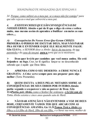 SERMONÁRIO DE MENSAGENS QUE EDIFICAM II
Pr. Geziel de Jesus. Bacharel em teologia pela FATEGO. ANO 2012
541
34 Porque, como subirei eu a meu pai, se o moço não for comigo? para
que não veja eu o mal que sobrevirá a meu pai.
4. EXISTEM CRISES QUE SÃO CONSEQUÊNCIASDE
NOSSOS ERROS. Abraão o pai da fé que o diga ele errou e sofreu
muito, mas mesmo assim ele aprendeu a frutificar em meios as suas
crises....
A) Consequências De Nossos Erros Que Geram CRISES:
PRIMEIRA O PERIGO DE ESCUTAR DEUS, MAS NÃO PARAR
PRA OUVIR E ENTENDER O QUE ELE REALMENTE FALOU.
Gên 12:1Ora, o SENHOR disse a Abrão: Sai-te da tua terra, da tua
parentela e da casa de teu pai, para a terra que eu te mostrarei.
 Deus quer levá-lo por caminhos que você nunca andou. Ele está
forjando-o no fogo. Crer, ter fé significa lançar-se no desconhecido
sabendo que é aquilo que Deus falou.
 APRENDA COM O SEU DESERTO: A CRISE NUNCA É
GRATUITA: A Crise serve sempre para nos preparar para algo
melhor (Terra Prometida);
B) QUEM ESCUTA A DEUS PELAS METADES SOFRE AS
CONSEQUÊNCIAS DE SEUS ERROS POR INTEIRO.Abraão
partiu segundo o seuparecer e não ao parecer de Deus. Gên
12.4Partiu, pois Abrão, como o Senhor lhe ordenara, e Ló foi com ele.
Tinha Abrão setenta e cinco anos quando saiu de Harã.
 NÃO DAR ATENÇÃO E NÃO ENTENDER A VOZ DE DEUS
HOJE, CERTAMENTE VAMOS TER QUE ARCAR COM AS
CONSEQUÊNCIAS AMANHA. Gn 11.31Tomou Terá a Abrão seu
filho,e a Ló filho de Harã, filho de seu filho, e a Sarai sua nora, mulher de
 