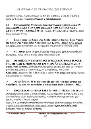 SERMONÁRIO DE MENSAGENS QUE EDIFICAM II
Pr. Geziel de Jesus. Bacharel em teologia pela FATEGO. ANO 2012
542
seu filho Abrão, e saiu com eles de Ur dos Caldeus, a fim de ir para a
terra de Canaã; e vieram até Harã, e ali habitaram.
C) Consequências De Nossos Erros Que Geram Crises: DEIXAR
DE OBEDECER A VONTADE DE DEUS NOS LEVARÁ PRA O
LUGAR ONDE A CRISE É MAIS ACENTUADA. Gn12.10a.Ora, havia
fome naquela terra;
 É No Tempo De Crise Que Se RevelamOs Heróis. É No Ventre
Da Crise Que Nascem Os VencedoresGn 12.10b. Abrão, pois, desceu
ao Egito, para peregrinar ali, porquanto era grande a fome na terra.
 Vs.13Dize, peço-te, que és minha irmã, para que me vá bem por
tua causa, e que viva a minha alma em atenção a ti.
D) OBEDIÊNCIA SEMPRE FOI O SEGREDO PARA ISAQUE
FRUTIFICAR E PROSPERAR EM MEIO ÀS CRISES.Gên 26:1E
havia fome na terra, além da primeira fome, que foi nos dias de Abraão;
por isso foi Isaque a Abimeleque, rei dos filisteus, em Gerar.
Gên 26:2E apareceu-lhe o SENHOR, e disse: Não desças ao Egito; habita
na terra que eu te disser;
 OBEDIÊNCIA: O Senhor nos diz que Ele tem mais prazer na
obediência do que nos sacrifícios e holocaustos (leia 1 Samuel 15:22).
 PROMESSAS DIVINAS EM TEMPOS DIFÍCEIS Gên 26:3-4
Peregrina nesta terra, e serei contigo, e te abençoarei; porque a ti e à tua
descendência darei todas estas terras, e confirmarei o juramento que
tenho jurado a Abraão teu pai;
Gên 26:4 E multiplicarei a tua descendência como as estrelas dos céus,
e darei à tua descendência todas estas terras; e por meio dela serão
benditas todas as nações da terra;
 