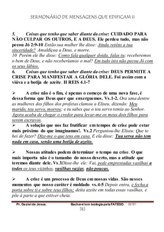 SERMONÁRIO DE MENSAGENS QUE EDIFICAM II
Pr. Geziel de Jesus. Bacharel em teologia pela FATEGO. ANO 2012
543
5. Coisas que tenho que saber diante da crise: CUIDADO PARA
NÃO CULPAR OS OUTROS, E A DEUS. Ele perdeu tudo, mas não
pecou Jó 2:9-10 Então sua mulher lhe disse: Ainda reténs a tua
sinceridade? Amaldiçoa a Deus, e morre.
10 Porém ele lhe disse: Como fala qualquer doida, falas tu; receberemos
o bem de Deus, e não receberíamos o mal? Em tudo isto não pecou Jó com
os seus lábios.
6. Coisas que tenho que saber diante da crise: DEUS PERMITE A
CRISE PARA MANIFESTAR A GLÓRIA DELE. Foi assim com a
viúva e a botija de azeite. II REIS 4.1-7
 A crise não é o fim, é apenas o começo de uma nova fase, é
dessa forma que Deus quer que enxerguemos. Vs.1-2. Ora uma dentre
as mulheres dos filhos dos profetas clamou a Eliseu, dizendo: Meu
marido, teu servo, morreu; e tu sabes que o teu servo temia ao Senhor.
Agora acaba de chegar o credor para levar-me os meus dois filhos para
serem escravos.
 A solução que nos faz frutificar em tempos de crise pode estar
mais próximo do que imaginamos!. Vs.2 Perguntou-lhe Eliseu: Que te
hei de fazer? Dize-me o que tens em casa. E ela disse: Tua serva não tem
nada em casa, senão uma botija de azeite.
 Nossas atitudes podem determinar o tempo na crise. O que
mais importa não é o tamanho do nosso deserto, mas a atitude que
teremos diante dele. Vs.3Disse-lhe ele: Vai, pede emprestadas vasilhas a
todos os teus vizinhos, vasilhas vazias, não poucas.
 A crise é um processo de Deus em nossas vidas. São nesses
momentos que nosso caráter é moldado vs.4-5 Depois entra, e fecha a
porta sobre ti e sobre teus filhos; deita azeite em todas essas vasilhas, e
põe à parte a que estiver cheia.
 