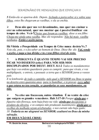 SERMONÁRIO DE MENSAGENS QUE EDIFICAM II
Pr. Geziel de Jesus. Bacharel em teologia pela FATEGO. ANO 2012
544
5 Então ela se apartou dele. Depois, fechada a porta sobre si e sobre seus
filhos, estes lhe chegavam as vasilhas, e ela as enchia.
 Deus não quer nos ver desanimados, mas quer nos ensinar a
crer no sobrenatural, quer nos mostrar que é possível frutificar em
tempos de crise. Vs.6-7Cheias que foram as vasilhas, disse a seu filho:
Chega-me ainda uma vasilha. Mas ele respondeu: Não há mais vasilha
nenhuma. Então o azeite parou.
Há Vitória e Prosperidade em Tempos de Crise nunca desista Vs.7
Veio ela, pois, e o fez saber ao homem de Deus. Disse-lhe ele: Vai, vende
o azeite, e paga a tua dívida; e tu e teus filhos vivei do resto.
7. A PERGUNTA É QUANTO TEMPO VAI SER PRECISO
FICAR NO DESERTO (crise) PARA NÓS SER-MOS
DISCIPLINADOS POR DEUS?. DEUT. 8.1-2 Todos os mandamentos
que hoje vos ordeno guardareis para os cumprir; para que vivais, e vos
multipliqueis, e entreis, e possuais a terra que o SENHOR jurou a vossos
pais.
E te lembrarás de todo o caminho, pelo qual o SENHOR teu Deus te guiou
no deserto estes quarenta anos, para te humilhar, e te provar, para saber
o que estava no teu coração, se guardarias os seus mandamentos, ou
não.
 Na crise uns fracassam, outros triunfam. É no ventre da crise
que surgem os grandes vencedores. Hab 3:17-18 Porque ainda que a
figueira não floresça, nem haja fruto na vide; ainda que decepcione o
produto da oliveira, e os campos não produzam mantimento; ainda que as
ovelhas da malhada sejam arrebatadas, e nos currais não haja gado;
18 Todavia eu me alegrarei no SENHOR; exultarei no Deus da minha
salvação.
EM DEUS NÃO HÁ CRISE:
 