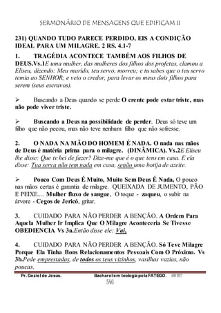SERMONÁRIO DE MENSAGENS QUE EDIFICAM II
Pr. Geziel de Jesus. Bacharel em teologia pela FATEGO. ANO 2012
546
231) QUANDO TUDO PARECE PERDIDO, EIS A CONDIÇÃO
IDEAL PARA UM MILAGRE. 2 RS. 4.1-7
1. TRAGÉDIA ACONTECE TAMBÉM AOS FILHOS DE
DEUS.Vs.1E uma mulher, das mulheres dos filhos dos profetas, clamou a
Eliseu, dizendo: Meu marido, teu servo, morreu; e tu sabes que o teu servo
temia ao SENHOR; e veio o credor, para levar os meus dois filhos para
serem (seus escravos).
 Buscando a Deus quando se perde O crente pode estar triste, mas
não pode viver triste.
 Buscando a Deus na possibilidade de perder. Deus só teve um
filho que não pecou, mas não teve nenhum filho que não sofresse.
2. O NADA NA MÃO DO HOMEM É NADA. O nada nas mãos
de Deus é matéria prima para o milagre. (DINÂMICA). Vs.2E Eliseu
lhe disse: Que te hei de fazer? Dize-me que é o que tens em casa. E ela
disse: Tua serva não tem nada em casa, senão uma botija de azeite.
 Pouco Com Deus É Muito, Muito Sem Deus É Nada, O pouco
nas mãos certas é garantia de milagre. QUEIXADA DE JUMENTO, PÃO
E PEIXE.... Mulher fluxo de sangue, O toque - zaqueu, o subir na
árvore - Cegos de Jericó, gritar.
3. CUIDADO PARA NÃO PERDER A BENÇÃO. A Ordem Para
Aquela Mulher Ir Implica Que O Milagre Aconteceria Se Tivesse
OBEDIENCIA Vs 3a.Então disse ele: Vai,
4. CUIDADO PARA NÃO PERDER A BENÇÃO. Só Teve Milagre
Porque Ela Tinha Bons Relacionamentos Pessoais Com O Próximo. Vs
3b.Pede emprestadas, de todos os teus vizinhos, vasilhas vazias, não
poucas.
 