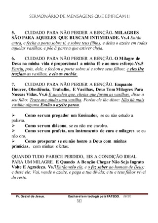SERMONÁRIO DE MENSAGENS QUE EDIFICAM II
Pr. Geziel de Jesus. Bacharel em teologia pela FATEGO. ANO 2012
547
5. CUIDADO PARA NÃO PERDER A BENÇÃO. MILAGRES
SÃO PARA AQUELES QUE BUSCAM INTIMIDADE. Vs.4 Então
entra, e fecha a porta sobre ti, e sobre teus filhos, e deita o azeite em todas
aquelas vasilhas, e põe à parte a que estiver cheia.
6. CUIDADO PARA NÃO PERDER A BENÇÃO. O Milagre de
Deus na minha vida é proporcional a minha fé e ao meu esforço.Vs.5
Partiu, pois, dele, e fechou a porta sobre si e sobre seus filhos; e eles lhe
traziam as vasilhas, e ela as enchia.
7. CUIDADO PARA NÃO PERDER A BENÇÃO. Enquanto
Houver, Obediência, Trabalho, E Vasilhas, Deus Tem Milagres Para
Nossas Vidas. Vs.6 E sucedeu que, cheias que foram as vasilhas, disse a
seu filho: Traze-me ainda uma vasilha. Porém ele lhe disse: Não há mais
vasilha alguma.Então o azeite parou.
 Como serum pregador um Ensinador, se eu não estudo a
palavra.
 Como serum diácono, se eu não me envolvo.
 Como serum profeta, um instrumento de cura e milagres se eu
não oro.
 Como prosperar se eu não honro a Deus com minhas
primícias, com minhas ofertas.
QUANDO TUDO PARECE PERDIDO, EIS A CONDIÇÃO IDEAL
PARA UM MILAGRE. E Quando A Benção Chegar Não Seja Ingrato
Volte E Agradeça. Vs.7Então veio ela, e o fez saber ao homem de Deus;
e disse ele: Vai, vende o azeite, e paga a tua dívida; e tu e teus filhos vivei
do resto.
 