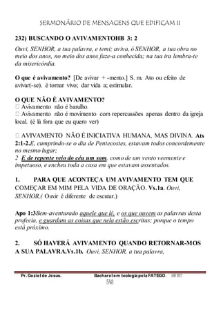 SERMONÁRIO DE MENSAGENS QUE EDIFICAM II
Pr. Geziel de Jesus. Bacharel em teologia pela FATEGO. ANO 2012
548
232) BUSCANDO O AVIVAMENTOHB 3: 2
Ouvi, SENHOR, a tua palavra, e temi; aviva, ó SENHOR, a tua obra no
meio dos anos, no meio dos anos faze-a conhecida; na tua ira lembra-te
da misericórdia.
O que é avivamento? [De avivar + -mento.] S. m. Ato ou efeito de
avivar(-se). é tornar vivo; dar vida a; estimular.
O QUE NÃO É AVIVAMENTO?
local. (é lá fora que eu quero ver)
Ats
2:1-2.E, cumprindo-se o dia de Pentecostes, estavam todos concordemente
no mesmo lugar;
2 E de repente veio do céu um som, como de um vento veemente e
impetuoso, e encheu toda a casa em que estavam assentados.
1. PARA QUE ACONTEÇA UM AVIVAMENTO TEM QUE
COMEÇAR EM MIM PELA VIDA DE ORAÇÃO. Vs.1a. Ouvi,
SENHOR,( Ouvir é diferente de escutar.)
Apo 1:3Bem-aventurado aquele que lê, e os que ouvem as palavras desta
profecia, e guardam as coisas que nela estão escritas; porque o tempo
está próximo.
2. SÓ HAVERÁ AVIVAMENTO QUANDO RETORNAR-MOS
A SUA PALAVRA.Vs.1b. Ouvi, SENHOR, a tua palavra,
 
