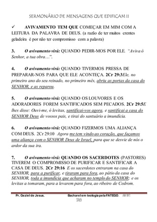 SERMONÁRIO DE MENSAGENS QUE EDIFICAM II
Pr. Geziel de Jesus. Bacharel em teologia pela FATEGO. ANO 2012
549
 AVIVAMENTO TEM QUE COMEÇAR EM MIM COM A
LEITURA DA PALAVRA DE DEUS. (a razão de ter muitos crentes
geladeira é por não ter compromisso com a palavra)
3. O avivamento virá: QUANDO PEDIR-MOS POR ELE. “Aviva ó
Senhor, a tua obra…”.
4. O avivamento virá: QUANDO TIVERMOS PRESSA DE
PREPARAR-NOS PARA QUE ELE ACONTEÇA. 2Cr 29:3Ele, no
primeiro ano do seu reinado, no primeiro mês, abriu as portas da casa do
SENHOR, e as reparou.
5. O avivamento virá: QUANDO OS LOUVORES E OS
ADORADORES FOREM SANTIFICADOS SEM PECADOS. 2Cr 29:5E
lhes disse: Ouvi-me, ó levitas, santificai-vos agora, e santificai a casa do
SENHOR Deus de vossos pais, e tirai do santuário a imundícia.
6. O avivamento virá: QUANDO FIZERMOS UMA ALIANÇA
COM DEUS. 2Cr 29:10 Agora me tem vindo ao coração, que façamos
uma aliança com o SENHOR Deus de Israel, para que se desvie de nós o
ardor da sua ira.
7. O avivamento virá: QUANDO OS SACERDOTES (PASTORES)
TIVEREM O COMPROMISSO DE PURIFICAR E SANTIFICAR A
CASA DE DEUS. 2Cr 29:16 E os sacerdotes entraram na casa do
SENHOR, para a purificar, e tiraram para fora, ao pátio da casa do
SENHOR, toda a imundícia que acharam no templo do SENHOR; e os
levitas a tomaram, para a levarem para fora, ao ribeiro de Cedrom.
 