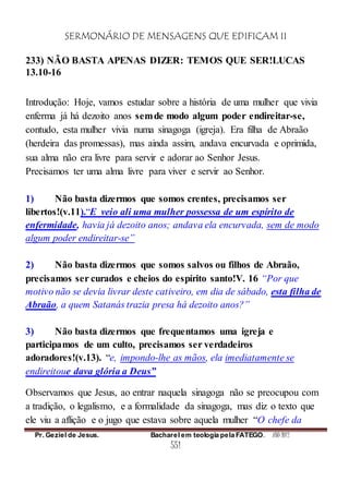 SERMONÁRIO DE MENSAGENS QUE EDIFICAM II
Pr. Geziel de Jesus. Bacharel em teologia pela FATEGO. ANO 2012
551
233) NÃO BASTA APENAS DIZER: TEMOS QUE SER!LUCAS
13.10-16
Introdução: Hoje, vamos estudar sobre a história de uma mulher que vivia
enferma já há dezoito anos semde modo algum poder endireitar-se,
contudo, esta mulher vivia numa sinagoga (igreja). Era filha de Abraão
(herdeira das promessas), mas ainda assim, andava encurvada e oprimida,
sua alma não era livre para servir e adorar ao Senhor Jesus.
Precisamos ter uma alma livre para viver e servir ao Senhor.
1) Não basta dizermos que somos crentes, precisamos ser
libertos!(v.11).“E veio ali uma mulher possessa de um espírito de
enfermidade, havia já dezoito anos; andava ela encurvada, sem de modo
algum poder endireitar-se”
2) Não basta dizermos que somos salvos ou filhos de Abraão,
precisamos ser curados e cheios do espírito santo!V. 16 “Por que
motivo não se devia livrar deste cativeiro, em dia de sábado, esta filha de
Abraão, a quem Satanás trazia presa há dezoito anos?”
3) Não basta dizermos que frequentamos uma igreja e
participamos de um culto, precisamos ser verdadeiros
adoradores!(v.13). “e, impondo-lhe as mãos, ela imediatamente se
endireitoue dava glória a Deus”
Observamos que Jesus, ao entrar naquela sinagoga não se preocupou com
a tradição, o legalismo, e a formalidade da sinagoga, mas diz o texto que
ele viu a aflição e o jugo que estava sobre aquela mulher “O chefe da
 