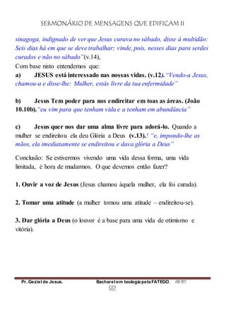 SERMONÁRIO DE MENSAGENS QUE EDIFICAM II
Pr. Geziel de Jesus. Bacharel em teologia pela FATEGO. ANO 2012
552
sinagoga, indignado de ver que Jesus curava no sábado, disse à multidão:
Seis dias há em que se deve trabalhar; vinde, pois, nesses dias para serdes
curados e não no sábado”(v.14),
Com base nisto entendemos que:
a) JESUS está interessado nas nossas vidas. (v.12).“Vendo-a Jesus,
chamou-a e disse-lhe: Mulher, estás livre da tua enfermidade”
b) Jesus Tem poder para nos endireitar em toas as áreas. (João
10.10b).“eu vim para que tenham vida e a tenham em abundância”
c) Jesus quer nos dar uma alma livre para adorá-lo. Quando a
mulher se endireitou ela deu Glória a Deus (v.13).! “e, impondo-lhe as
mãos, ela imediatamente se endireitou e dava glória a Deus”
Conclusão: Se estivermos vivendo uma vida dessa forma, uma vida
limitada, é hora de mudarmos. O que devemos então fazer?
1. Ouvir a voz de Jesus (Jesus chamou àquela mulher, ela foi curada).
2. Tomar uma atitude (a mulher tomou uma atitude – endireitou-se).
3. Dar glória a Deus (o louvor é a base para uma vida de otimismo e
vitória).
 