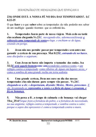 SERMONÁRIO DE MENSAGENS QUE EDIFICAM II
Pr. Geziel de Jesus. Bacharel em teologia pela FATEGO. ANO 2012
553
234) ONDE ESTÁ A NOSSA FÉ NO DIA DAS TEMPESTADES?. LC
8.22-25
O que fazer e o que saber sobre as tempestades da vida poderão nos salvar
de um naufrágio quando tivermos que as enfrentá-las.
1. Tempestades fazem parte de nossa viajem. Mais cedo ou tarde
elas acabam chegando.Vs.23E, navegando eles, adormeceu(Jesus); e
sobreveio uma tempestade de ventono lago, e enchiam-se de água,
estando em perigo.
2. Jesus não nos permite passar por tempestades sem antes nos
garantir a certeza de sua presença. Mat 8:23E, entrando ele no barco,
seus discípulos o seguiram;
3. Com Jesus no barco não importa o tamanho das ondas. Isa
32:2E será aquele homemcomo umesconderijo contra o vento, e um
refúgio contra a tempestade, como ribeiros de águas em lugares secos, e
como a sombra de uma grande rocha em terra sedenta.
4. Uma grande certeza, Deus nos ouve no dia das nossas
tempestades elas não duram para sempre vão passar.. Vs.24E,
chegando-se a ele, o despertaram, dizendo: Mestre, Mestre, perecemos. E
ele, levantando-se, repreendeu o vento e a fúria da água; e cessaram, e
fez-se bonança.
5. Não perca a fé , o tempo de calmaria e de bonança vai chegar
!!Isa_25:4Porque foste a fortaleza do pobre, e a fortaleza do necessitado,
na sua angústia; refúgio contra a tempestade, e sombra contra o calor;
porque o sopro dos opressores é como a tempestade contra o muro.
 