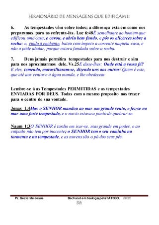 SERMONÁRIO DE MENSAGENS QUE EDIFICAM II
Pr. Geziel de Jesus. Bacharel em teologia pela FATEGO. ANO 2012
554
6. As tempestades vêm sobre todos; a diferença esta em como nos
preparamos para as enfrenta-las. Luc 6:48É semelhante ao homem que
edificou uma casa, e cavou, e abriu bem fundo, e pós os alicerces sobre a
rocha; e, vindo a enchente, bateu com ímpeto a corrente naquela casa, e
não a pôde abalar, porque estava fundada sobre a rocha.
7. Deus jamais permitira tempestades para nos destruir e sim
para nos aproximarmos dele. Vs.25E disse-lhes: Onde está a vossa fé?
E eles, temendo, maravilharam-se, dizendo uns aos outros: Quem é este,
que até aos ventos e à água manda, e lhe obedecem
Lembre-se á as Tempestades PERMITIDAS e as tempestades
ENVIADAS POR DEUS. Todas com o mesmo proposito nos trazer
para o centro de sua vontade.
Jonas_1:4Mas o SENHOR mandou ao mar um grande vento, e fez-se no
mar uma forte tempestade, e o navio estava a ponto de quebrar-se.
Naum_1:3O SENHOR é tardio em irar-se, mas grande em poder, e ao
culpado não tem por inocente; o SENHOR tem o seu caminho na
tormenta e na tempestade, e as nuvens são o pó dos seus pés.
 