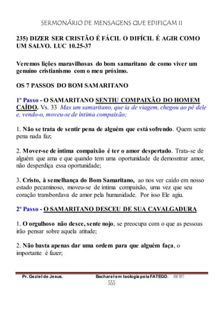 SERMONÁRIO DE MENSAGENS QUE EDIFICAM II
Pr. Geziel de Jesus. Bacharel em teologia pela FATEGO. ANO 2012
555
235) DIZER SER CRISTÃO É FÁCIL O DIFÍCIL É AGIR COMO
UM SALVO. LUC 10.25-37
Veremos lições maravilhosas do bom samaritano de como viver um
genuíno cristianismo com o meu próximo.
OS 7 PASSOS DO BOM SAMARITANO
1º Passo - O SAMARITANO SENTIU COMPAIXÃO DO HOMEM
CAÍDO. Vs. 33 Mas um samaritano, que ia de viagem, chegou ao pé dele
e, vendo-o, moveu-se de íntima compaixão;
1. Não se trata de sentir pena de alguém que está sofrendo. Quem sente
pena nada faz;
2. Mover-se de íntima compaixão é ter o amor despertado. Trata-se de
alguém que ama e que quando tem uma oportunidade de demosntrar amor,
não desperdiça essa oportunidade;
3. Cristo, à semelhança do Bom Samaritano, ao nos ver caído em nosso
estado pecaminoso, moveu-se de íntima compaixão, uma vez que seu
coração transbordava de amor pela humanidade. Por isso Ele agiu.
2º Passo - O SAMARITANO DESCEU DE SUA CAVALGADURA
1. O orgulhoso não desce, sente nojo, se preocupa com o que as pessoas
irão pensar sobre aquela atitude;
2. Não basta apenas dar uma ordem para que alguém faça, o
importante é fazer;
 