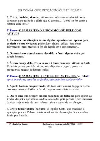 SERMONÁRIO DE MENSAGENS QUE EDIFICAM II
Pr. Geziel de Jesus. Bacharel em teologia pela FATEGO. ANO 2012
556
3. Cristo, também, desceu... Atravessou todas as camadas inferiores
deixando para trás toda a glória que O cercava... "Verbo se fez carne e
habitou entre nós..."
3º Passo - O SAMARITANO APROXIMOU-SE DELE COM
ATITUDE
1. É comum, em situações assim, alguém aproximar-se apenas para
conferir se está vivo; para poder fazer alguma crítica; para obter
informações mais precisas a fim de depois ter o que comentar...
2. O samaritano aproximou-se decidido a fazer alguma coisa por
aquele homem;
3. À semelhança dele, Cristo desceuà terra com uma atitude definida.
Ele sabia para o que tinha vindo; veio disposto a pagar o preço e a
proceder ao resgate do homem caído.
4º Passo - O SAMARITANO UNTOU-LHE AS FERIDASVs. 34AE,
aproximando-se, atou-lhe as feridas, deitando-lhes azeite e vinho;
1. Aquele homem era prevenido, ele tinha óleo em sua bagagem e, com
esse óleo untou as feridas a fim de proporcionar alívio imediato;
2. Quem ama tem sempre em sua bagagem um bálsamo para aplicar às
feridas daqueles que sofrem as dores causadas pelo pecado e pelos traumas
da vida, seja através de uma palavra , de um gesto, de um abraço...
3. Cristo tem o sublime bálsamo, o Espírito Santo, que mediante a
aplicação por sua Palavra, alivia o sofrimento do coração desesperado e
ferido por Satanás.
 