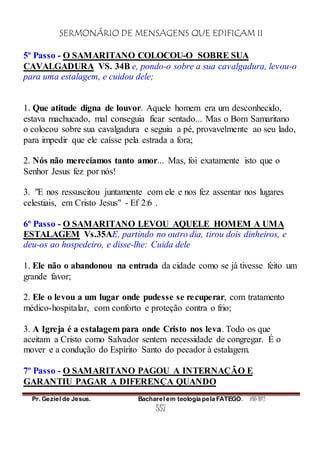 SERMONÁRIO DE MENSAGENS QUE EDIFICAM II
Pr. Geziel de Jesus. Bacharel em teologia pela FATEGO. ANO 2012
557
5º Passo - O SAMARITANO COLOCOU-O SOBRE SUA
CAVALGADURA VS. 34B e, pondo-o sobre a sua cavalgadura, levou-o
para uma estalagem, e cuidou dele;
1. Que atitude digna de louvor. Aquele homem era um desconhecido,
estava machucado, mal conseguia ficar sentado... Mas o Bom Samaritano
o colocou sobre sua cavalgadura e seguiu a pé, provavelmente ao seu lado,
para impedir que ele caísse pela estrada a fora;
2. Nós não merecíamos tanto amor... Mas, foi exatamente isto que o
Senhor Jesus fez por nós!
3. "E nos ressuscitou juntamente com ele e nos fez assentar nos lugares
celestiais, em Cristo Jesus" - Ef 2:6 .
6º Passo - O SAMARITANO LEVOU AQUELE HOMEM A UMA
ESTALAGEM Vs.35AE, partindo no outro dia, tirou dois dinheiros, e
deu-os ao hospedeiro, e disse-lhe: Cuida dele
1. Ele não o abandonou na entrada da cidade como se já tivesse feito um
grande favor;
2. Ele o levou a um lugar onde pudesse se recuperar, com tratamento
médico-hospitalar, com conforto e proteção contra o frio;
3. A Igreja é a estalagem para onde Cristo nos leva. Todo os que
aceitam a Cristo como Salvador sentem necessidade de congregar. É o
mover e a condução do Espírito Santo do pecador à estalagem.
7º Passo - O SAMARITANO PAGOU A INTERNAÇÃO E
GARANTIU PAGAR A DIFERENÇA QUANDO
 