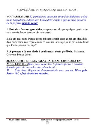 SERMONÁRIO DE MENSAGENS QUE EDIFICAM II
Pr. Geziel de Jesus. Bacharel em teologia pela FATEGO. ANO 2012
558
VOLTASSEVs.35B.E, partindo no outro dia, tirou dois dinheiros, e deu-
os ao hospedeiro, e disse-lhe: Cuida dele; e tudo o que de mais gastares
eu to pagarei quando voltar.
1. Dois dias ficaram garantidos e a promessa de que qualquer gasto extra
seria reembolsado quando ele retornasse;
2. Se um dia para Deus é como mil anos e mil anos como um dia, dois
dias porventura não representam os dois mil anos que já se passaram desde
que Cristo passou por aqui?
3. A promessa de sua vinda é confirmada nesta parábola. Maranata,
Ora vem Senhor Jesus!
JESUS QUER TER UMA PALAVRA FINAL COM CADA UM
AQUI. LUC 10:36Qual, pois, destes três te parece que foi o próximo
daquele que caiu nas mãos dos salteadores?
37 E ele disse: O que usou de misericórdia para com ele. Disse, pois,
Jesus: Vai, e faze da mesma maneira.
 