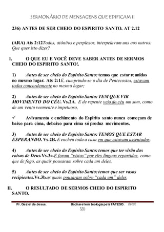 SERMONÁRIO DE MENSAGENS QUE EDIFICAM II
Pr. Geziel de Jesus. Bacharel em teologia pela FATEGO. ANO 2012
559
236) ANTES DE SER CHEIO DO ESPIRITO SANTO. AT 2.12
(ARA) Ats 2:12Todos, atônitos e perplexos, interpelavam uns aos outros:
Que quer isto dizer?
I. O QUE EU E VOCÊ DEVE SABER ANTES DE SERMOS
CHEIO DO ESPIRITO SANTO!.
1) Antes de ser cheio do Espirito Santo: temos que estarreunidos
no mesmo lugar. Ats 2:1E, cumprindo-se o dia de Pentecostes, estavam
todos concordemente no mesmo lugar;
2) Antes de ser cheio do Espirito Santo: TEM QUE VIR
MOVIMENTO DO CÉU. Vs.2A. E de repente veio do céu um som, como
de um vento veemente e impetuoso,
 Avivamento e enchimento do Espirito santo nunca começam de
baixo para cima, debaixo para cima só produz movimentos.
3) Antes de ser cheio do Espirito Santo: TEMOS QUE ESTAR
ESPERANDO. Vs.2B. E encheu toda a casa em que estavam assentados.
4) Antes de ser cheio do Espirito Santo: temos que ter visão das
coisas de Deus.Vs.3a.E foram “vistas” por eles línguas repartidas, como
que de fogo, as quais pousaram sobre cada um deles.
5) Antes de ser cheio do Espirito Santo: temos que ser vasos
recipientes.Vs.3b.as quais pousaram sobre “cada um” deles.
II. O RESULTADO DE SERMOS CHEIO DO ESPIRITO
SANTO.
 
