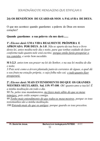 SERMONÁRIO DE MENSAGENS QUE EDIFICAM II
Pr. Geziel de Jesus. Bacharel em teologia pela FATEGO. ANO 2012
56
24) OS BENEFÍCIOS DE GUARDAR-MOS A PALAVRA DE DEUS.
O que nos acontece quando guardamos a palavra de Deus em nossos
corações?
Quando guardamos a sua palavra ela nos dará:......
1º. Ela nos dará: UMA VIDA REALMENTE PRÓSPERA E
APROVADA POR DEUS. Js 1:8 .Não se aparte da tua boca o livro
desta lei, antes medita nele dia e noite, para que tenhas cuidado de fazer
conforme tudo quanto nele está escrito; porque então farás prosperar o
teu caminho, e serás bem sucedido.
Sl 1:2,3. antes tem seu prazer na lei do Senhor, e na sua lei medita de dia
e noite.
3 Pois será como a árvore plantada junto às correntes de águas, a qual dá
o seu fruto na estação própria, e cuja folha não cai; e tudo quanto fizer
prosperará.
2º. Ela nos dará: MAIS ENTENDIMENTO DO QUE OS GRANDES
MESTRES SECULARES. Sal. 119: 97-100. Oh! quanto amo a tua lei! É
a minha meditação em todo o dia.
98 Tu, pelos teus mandamentos, me fazes mais sábio do que os meus
inimigos; pois estão sempre comigo.
99 Tenho mais entendimento do que todos os meus mestres, porque os teus
testemunhos são a minha meditação.
100 Entendo mais do que os antigos; porque guardo os teus preceitos.
 