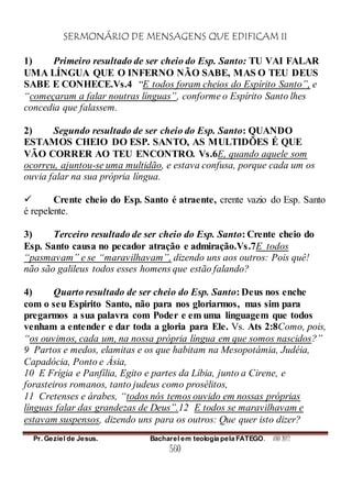 SERMONÁRIO DE MENSAGENS QUE EDIFICAM II
Pr. Geziel de Jesus. Bacharel em teologia pela FATEGO. ANO 2012
560
1) Primeiro resultado de ser cheio do Esp. Santo: TU VAI FALAR
UMA LÍNGUA QUE O INFERNO NÃO SABE, MAS O TEU DEUS
SABE E CONHECE.Vs.4 “E todos foram cheios do Espírito Santo”, e
“começaram a falar noutras línguas”, conforme o Espírito Santo lhes
concedia que falassem.
2) Segundo resultado de ser cheio do Esp. Santo: QUANDO
ESTAMOS CHEIO DO ESP. SANTO, AS MULTIDÕES É QUE
VÃO CORRER AO TEU ENCONTRO. Vs.6E, quando aquele som
ocorreu, ajuntou-se uma multidão, e estava confusa, porque cada um os
ouvia falar na sua própria língua.
 Crente cheio do Esp. Santo é atraente, crente vazio do Esp. Santo
é repelente.
3) Terceiro resultado de ser cheio do Esp. Santo: Crente cheio do
Esp. Santo causa no pecador atração e admiração.Vs.7E todos
“pasmavam” e se “maravilhavam”, dizendo uns aos outros: Pois quê!
não são galileus todos esses homens que estão falando?
4) Quarto resultado de ser cheio do Esp. Santo: Deus nos enche
com o seu Espirito Santo, não para nos gloriarmos, mas sim para
pregarmos a sua palavra com Poder e em uma linguagem que todos
venham a entender e dar toda a gloria para Ele. Vs. Ats 2:8Como, pois,
“os ouvimos, cada um, na nossa própria língua em que somos nascidos?”
9 Partos e medos, elamitas e os que habitam na Mesopotámia, Judéia,
Capadócia, Ponto e Ásia,
10 E Frígia e Panfília, Egito e partes da Líbia, junto a Cirene, e
forasteiros romanos, tanto judeus como prosélitos,
11 Cretenses e árabes, “todos nós temos ouvido em nossas próprias
línguas falar das grandezas de Deus”.12 E todos se maravilhavam e
estavam suspensos, dizendo uns para os outros: Que quer isto dizer?
 