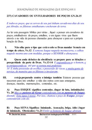 SERMONÁRIO DE MENSAGENS QUE EDIFICAM II
Pr. Geziel de Jesus. Bacharel em teologia pela FATEGO. ANO 2012
561
237) CAVADORES OU ENTULHADORES DE POÇOS GN.26.15
E todos os poços, que os servos de seu pai tinham cavado nos dias de seu
pai Abraão, os filisteus entulharam e encheram de terra.
Ao ler esta passagem bíblica por várias , fiquei a pensar em cavadores de
poços, entulhadores de poços, entulhos, e em águas vivas que fluem
através e na vida de pessoas chamadas para abençoar e para ser a própria
benção de Deus.
I. Não olhe para o tipo que está o solo se Deus mandar Semeie em
tempo de crises. Vs.12 E semeou Isaque naquela mesma terra, e colheu
naquele mesmo ano cem medidas, porque o SENHOR o abençoava.
II. Quem anda debaixo da obediência se prepare para as bênçãos e
prosperidade da parte de Deus. Vs.13-14 E engrandeceu-se o homem, e
ia enriquecendo-se, até que se tornou mui poderoso.
14 E tinha possessão de ovelhas, e possessão de vacas, e muita gente de
serviço, de maneira que os filisteus o invejavam.
III. esteja preparado contra o inimigo também Existem pessoas que
nasceram para isto entulhar a vida das outras com suas amarguras,
doenças, mazelas, murmurações, contendas, etc.
A) Poço ESEQUE significa contendas. (lugar de luta, intimidação)
Vs. 20 Mas os pastores de Gerar contenderam com os pastores de Isaque,
dizendo: Esta água é nossa. Por isso, chamou o poço de Eseque, porque
contenderam com ele.
B) Poço SITNA Significa: Inimizade, Acusação, briga, ódio ( lugar
de inimizade, Obstáculos) Vs.21 Então os homens de Isaque abriram
 