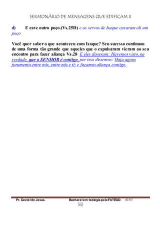 SERMONÁRIO DE MENSAGENS QUE EDIFICAM II
Pr. Geziel de Jesus. Bacharel em teologia pela FATEGO. ANO 2012
563
d) E cave outro poço.(Vs.25D) e os servos de Isaque cavaram ali um
poço
Você quer saber o que aconteceu com Isaque? Seu sucesso continuou
de uma forma tão grande que aqueles que o expulsaram vieram ao seu
encontro para fazer aliança Vs.28 E eles disseram: Havemos visto, na
verdade, que o SENHOR é contigo, por isso dissemos: Haja agora
juramento entre nós, entre nós e ti; e façamos aliança contigo.
 