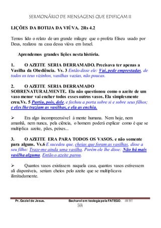 SERMONÁRIO DE MENSAGENS QUE EDIFICAM II
Pr. Geziel de Jesus. Bacharel em teologia pela FATEGO. ANO 2012
564
LIÇÕES DA BOTIJA DA VIÚVA. 2Rs 4.2
Temos lido o relato de um grande milagre que o profeta Eliseu usado por
Deus, realizou na casa dessa viúva em Israel.
Aprendemos grandes lições nesta história.
1. O AZEITE SERIA DERRAMADO. Precisava ter apenas a
Vasilha da Obediência. Vs. 3 Então disse ele: Vai, pede emprestadas, de
todos os teus vizinhos, vasilhas vazias, não poucas.
2. O AZEITE SERIA DERRAMADO
SOBRENATURALMENTE. Ela não questionou como o azeite de um
vaso menor vai encher todos esses outros vasos. Ela simplesmente
creu.Vs. 5 Partiu, pois, dele, e fechou a porta sobre si e sobre seus filhos;
e eles lhe traziam as vasilhas, e ela as enchia.
 Era algo incompreensível à mente humana. Nem hoje, nem
amanhã, nem nunca, pela ciência, o homem poderá explicar como é que se
multiplica azeite, pães, peixes...
3. O AZEITE ERA PARA TODOS OS VASOS. e não somente
para alguns. Vs.6 E sucedeu que, cheias que foram as vasilhas, disse a
seu filho: Traze-me ainda uma vasilha. Porém ele lhe disse: Não há mais
vasilha alguma. Então o azeite parou.
 Quantos vasos existissem naquela casa, quantos vasos estivessem
ali disponíveis, seriam cheios pelo azeite que se multiplicava
ilimitadamente.
 