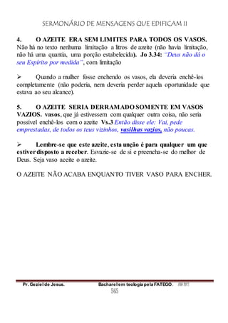 SERMONÁRIO DE MENSAGENS QUE EDIFICAM II
Pr. Geziel de Jesus. Bacharel em teologia pela FATEGO. ANO 2012
565
4. O AZEITE ERA SEM LIMITES PARA TODOS OS VASOS.
Não há no texto nenhuma limitação a litros de azeite (não havia limitação,
não há uma quantia, uma porção estabelecida). Jo 3.34: “Deus não dá o
seu Espírito por medida”, com limitação
 Quando a mulher fosse enchendo os vasos, ela deveria enchê-los
completamente (não poderia, nem deveria perder aquela oportunidade que
estava ao seu alcance).
5. O AZEITE SERIA DERRAMADO SOMENTE EM VASOS
VAZIOS. vasos, que já estivessem com qualquer outra coisa, não seria
possível enchê-los com o azeite Vs.3 Então disse ele: Vai, pede
emprestadas, de todos os teus vizinhos, vasilhas vazias, não poucas.
 Lembre-se que este azeite, esta unção é para qualquer um que
estiverdisposto a receber. Esvazie-se de si e preencha-se do melhor de
Deus. Seja vaso aceite o azeite.
O AZEITE NÃO ACABA ENQUANTO TIVER VASO PARA ENCHER.
 