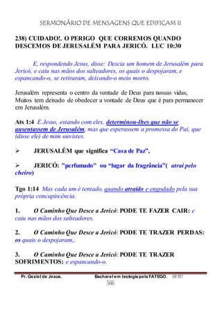 SERMONÁRIO DE MENSAGENS QUE EDIFICAM II
Pr. Geziel de Jesus. Bacharel em teologia pela FATEGO. ANO 2012
566
238) CUIDADO!. O PERIGO QUE CORREMOS QUANDO
DESCEMOS DE JERUSALÉM PARA JERICÓ. LUC 10:30
E, respondendo Jesus, disse: Descia um homem de Jerusalém para
Jericó, e caiu nas mãos dos salteadores, os quais o despojaram, e
espancando-o, se retiraram, deixando-o meio morto.
Jerusalém representa o centro da vontade de Deus para nossas vidas,
Muitos tem deixado de obedecer a vontade de Deus que é para permanecer
em Jerusalém.
Ats 1:4 E Jesus, estando com eles, determinou-lhes que não se
ausentassem de Jerusalém, mas que esperassem a promessa do Pai, que
(disse ele) de mim ouvistes.
 JERUSALÉM que significa “Casa de Paz”,
 JERICÓ: "perfumado" ou “lugar da fragrância”( atrai pelo
cheiro)
Tgo 1:14 Mas cada um é tentado, quando atraído e engodado pela sua
própria concupiscência.
1. O Caminho Que Desce a Jericó: PODE TE FAZER CAIR: e
caiu nas mãos dos salteadores.
2. O Caminho Que Desce a Jericó: PODE TE TRAZER PERDAS:
os quais o despojaram,.
3. O Caminho Que Desce a Jericó: PODE TE TRAZER
SOFRIMENTOS: e espancando-o.
 