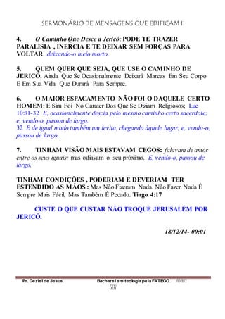 SERMONÁRIO DE MENSAGENS QUE EDIFICAM II
Pr. Geziel de Jesus. Bacharel em teologia pela FATEGO. ANO 2012
567
4. O Caminho Que Desce a Jericó: PODE TE TRAZER
PARALISIA , INERCIA E TE DEIXAR SEM FORÇAS PARA
VOLTAR. deixando-o meio morto.
5. QUEM QUER QUE SEJA, QUE USE O CAMINHO DE
JERICÓ, Ainda Que Se Ocasionalmente Deixará Marcas Em Seu Corpo
E Em Sua Vida Que Durará Para Sempre.
6. O MAIOR ESPACAMENTO NÃO FOI O DAQUELE CERTO
HOMEM; E Sim Foi No Caráter Dos Que Se Diziam Religiosos; Luc
10:31-32 E, ocasionalmente descia pelo mesmo caminho certo sacerdote;
e, vendo-o, passou de largo.
32 E de igual modo também um levita, chegando àquele lugar, e, vendo-o,
passou de largo.
7. TINHAM VISÃO MAIS ESTAVAM CEGOS: falavam de amor
entre os seus iguais: mas odiavam o seu próximo. E, vendo-o, passou de
largo.
TINHAM CONDIÇÕES , PODERIAM E DEVERIAM TER
ESTENDIDO AS MÃOS : Mas Não Fizeram Nada. Não Fazer Nada É
Sempre Mais Fácil, Mas Também É Pecado. Tiago 4:17
CUSTE O QUE CUSTAR NÃO TROQUE JERUSALÉM POR
JERICÓ.
18/12/14- 00:01
 
