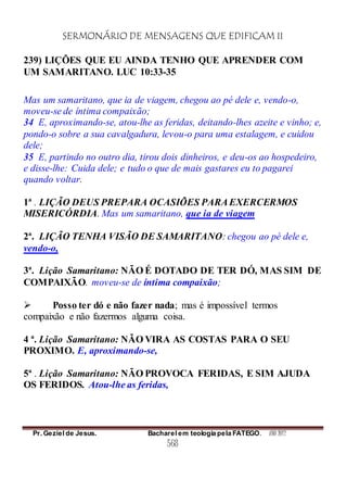 SERMONÁRIO DE MENSAGENS QUE EDIFICAM II
Pr. Geziel de Jesus. Bacharel em teologia pela FATEGO. ANO 2012
568
239) LIÇÕES QUE EU AINDA TENHO QUE APRENDER COM
UM SAMARITANO. LUC 10:33-35
Mas um samaritano, que ia de viagem, chegou ao pé dele e, vendo-o,
moveu-se de íntima compaixão;
34 E, aproximando-se, atou-lhe as feridas, deitando-lhes azeite e vinho; e,
pondo-o sobre a sua cavalgadura, levou-o para uma estalagem, e cuidou
dele;
35 E, partindo no outro dia, tirou dois dinheiros, e deu-os ao hospedeiro,
e disse-lhe: Cuida dele; e tudo o que de mais gastares eu to pagarei
quando voltar.
1ª . LIÇÃO DEUS PREPARA OCASIÕES PARAEXERCERMOS
MISERICÓRDIA. Mas um samaritano, que ia de viagem
2ª. LIÇÃO TENHA VISÃO DE SAMARITANO: chegou ao pé dele e,
vendo-o,
3ª. Lição Samaritano: NÃO É DOTADO DE TER DÓ, MAS SIM DE
COMPAIXÃO. moveu-se de íntima compaixão;
 Posso ter dó e não fazer nada; mas é impossível termos
compaixão e não fazermos alguma coisa.
4 ª. Lição Samaritano: NÃO VIRA AS COSTAS PARA O SEU
PROXIMO. E, aproximando-se,
5ª . Lição Samaritano: NÃO PROVOCA FERIDAS, E SIM AJUDA
OS FERIDOS. Atou-lhe as feridas,
 