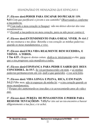 SERMONÁRIO DE MENSAGENS QUE EDIFICAM II
Pr. Geziel de Jesus. Bacharel em teologia pela FATEGO. ANO 2012
57
3º. Ela nos dará:PODER PARA ESCAPAR DO PECAR.Sl 119:
9,11 Com que purificará o jovem o seu caminho? Observando-o conforme
a tua palavra.
10 Com todo o meu coração te busquei; não me deixes desviar dos teus
mandamentos.
11 Escondi a tua palavra no meu coração, para eu não pecar contra ti.
4º. Ela nos dará:ENTENDIMENTO PARA O REAL VIVER. Pv 4:4 E
ele me ensinava e me dizia: Retenha o teu coração as minhas palavras;
guarda os meus mandamentos, e vive.
5º. Ela nos dará:UMA VIDA REALMENTE BEM SUCEDIDA, E
VISÍVEL A TODOS.
1 Tm 4:15 . Ocupa-te destas coisas, dedica-te inteiramente a elas, para
que o teu progresso seja manifesto a todos.
6º. Ela nos dará:CONFIANÇA PARA PEDIR E SABER QUE DEUS
CONCEDERÁ. Jo 15:7. Se vós permanecerdes em mim, e as minhas
palavras permanecerem em vós, pedi o que quiserdes, e vos será feito.
7º. Ela nos dará: VIDA LONGA E PLENA, RICA, E EM PAZ.Pv
3:1,2 Filho meu, não te esqueças da minha lei, e o teu coração guarde os
meus mandamentos.
2 Porque eles aumentarão os teus dias e te acrescentarão anos de vida e
paz.
8º. Ela nos dará: PUREZA DE PENSAMENTOS E PODER PARA
RESISTIR TENTAÇÕESPv 7:15;Por isto saí ao teu encontro a buscar
diligentemente a tua face, e te achei.
 
