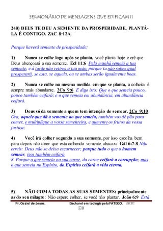 SERMONÁRIO DE MENSAGENS QUE EDIFICAM II
Pr. Geziel de Jesus. Bacharel em teologia pela FATEGO. ANO 2012
570
240) DEUS TE DEU A SEMENTE DA PROSPERIDADE, PLANTÁ-
LA É CONTIGO. ZAC 8:12A.
Porque haverá semente de prosperidade;
1) Nunca se colhe logo após se planta, você planta hoje e crê que
Deus abençoará a sua semente. Ecl 11:6 Pela manhã semeia a tua
semente, e à tarde não retires a tua mão, porque tu não sabes qual
prosperará, se esta, se aquela, ou se ambas serão igualmente boas.
2) Nunca se colhe na mesma medida em que se planta, a colheita é
sempre mais abundante. 2Co_9:6 E digo isto: Que o que semeia pouco,
pouco também ceifará; e o que semeia em abundância, em abundância
ceifará.
3) Deus só da semente a quem tem intenção de semear. 2Co_9:10
Ora, aquele que dá a semente ao que semeia, também vos dê pão para
comer, e multiplique a vossa sementeira, e aumente os frutos da vossa
justiça;
4) Você irá colher segundo a sua semente, por isso escolha bem
para depois não dizer que esta colhendo somente abacaxi. Gál 6:7-8 Não
erreis: Deus não se deixa escarnecer; porque tudo o que o homem
semear, isso também ceifará.
8 Porque o que semeia na sua carne, da carne ceifará a corrupção; mas
o que semeia no Espírito, do Espírito ceifará a vida eterna.
5) NÃO COMA TODAS AS SUAS SEMENTES: principalmente
as do seumilagre: Não espere colher, se você não plantar. João 6:9 Está
 