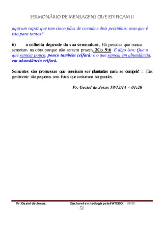 SERMONÁRIO DE MENSAGENS QUE EDIFICAM II
Pr. Geziel de Jesus. Bacharel em teologia pela FATEGO. ANO 2012
571
aqui um rapaz que tem cinco pães de cevada e dois peixinhos; mas que é
isto para tantos?
6) a colheita depende da sua semeadura, Há pessoas que nunca
semeiam na obra porque não sentem prazer. 2Co_9:6 E digo isto: Que o
que semeia pouco, pouco também ceifará; e o que semeia em abundância,
em abundância ceifará.
Sementes são promessas que precisam ser plantadas para se cumprir! : Elas
geralmente sãopequenas seus frutos que costumam sergrandes.
Pr. Geziel de Jesus 19/12/14 – 01:20
 