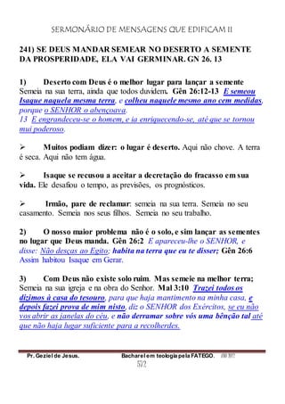SERMONÁRIO DE MENSAGENS QUE EDIFICAM II
Pr. Geziel de Jesus. Bacharel em teologia pela FATEGO. ANO 2012
572
241) SE DEUS MANDAR SEMEAR NO DESERTO A SEMENTE
DA PROSPERIDADE, ELA VAI GERMINAR. GN 26. 13
1) Deserto com Deus é o melhor lugar para lançar a semente
Semeia na sua terra, ainda que todos duvidem. Gên 26:12-13 E semeou
Isaque naquela mesma terra, e colheu naquele mesmo ano cem medidas,
porque o SENHOR o abençoava.
13 E engrandeceu-se o homem, e ia enriquecendo-se, até que se tornou
mui poderoso.
 Muitos podiam dizer: o lugar é deserto. Aqui não chove. A terra
é seca. Aqui não tem água.
 Isaque se recusou a aceitar a decretação do fracasso em sua
vida. Ele desafiou o tempo, as previsões, os prognósticos.
 Irmão, pare de reclamar: semeia na sua terra. Semeia no seu
casamento. Semeia nos seus filhos. Semeia no seu trabalho.
2) O nosso maior problema não é o solo, e sim lançar as sementes
no lugar que Deus manda. Gên 26:2 E apareceu-lhe o SENHOR, e
disse: Não desças ao Egito; habita na terra que eu te disser; Gên 26:6
Assim habitou Isaque em Gerar.
3) Com Deus não existe solo ruim. Mas semeie na melhor terra;
Semeia na sua igreja e na obra do Senhor. Mal 3:10 Trazei todos os
dízimos à casa do tesouro, para que haja mantimento na minha casa, e
depois fazei prova de mim nisto, diz o SENHOR dos Exércitos, se eu não
vos abrir as janelas do céu, e não derramar sobre vós uma bênção tal até
que não haja lugar suficiente para a recolherdes.
 