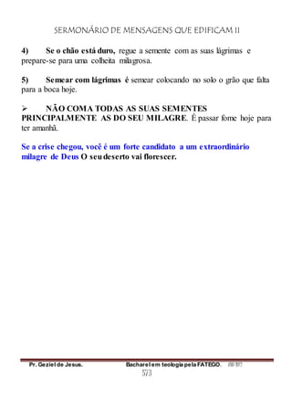 SERMONÁRIO DE MENSAGENS QUE EDIFICAM II
Pr. Geziel de Jesus. Bacharel em teologia pela FATEGO. ANO 2012
573
4) Se o chão está duro, regue a semente com as suas lágrimas e
prepare-se para uma colheita milagrosa.
5) Semear com lágrimas é semear colocando no solo o grão que falta
para a boca hoje.
 NÃO COMA TODAS AS SUAS SEMENTES
PRINCIPALMENTE AS DO SEU MILAGRE. É passar fome hoje para
ter amanhã.
Se a crise chegou, você é um forte candidato a um extraordinário
milagre de Deus O seudeserto vai florescer.
 