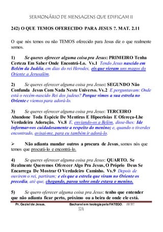 SERMONÁRIO DE MENSAGENS QUE EDIFICAM II
Pr. Geziel de Jesus. Bacharel em teologia pela FATEGO. ANO 2012
574
242) O QUE TEMOS OFERECIDO PARA JESUS ?. MAT. 2.11
O que nós temos ou não TEMOS oferecido para Jesus diz o que realmente
somos.
1) Se queres oferecer alguma coisa pra Jesus: PRIMEIRO Tenha
Certeza Em Saber Onde Encontrá-Lo. Vs.1 Tendo Jesus nascido em
Belém da Judéia, em dias do rei Herodes, eis que vieram uns magos do
Oriente a Jerusalém.
2) Se queres oferecer alguma coisa pra Jesus: SEGUNDO Não
Confunda Jesus Com Nada Neste Universo. Vs.2 E perguntavam: Onde
está o recém-nascido Rei dos judeus? Porque vimos a sua estrela no
Oriente e viemos para adorá-lo.
3) Se queres oferecer alguma coisa pra Jesus: TERCEIRO
Abandone Toda Espécie De Mentiras E Hipocrisias E Ofereça-Lhe
Verdadeira Adoração. Vs.8 E, enviando-os a Belém, disse-lhes: Ide
informar-vos cuidadosamente a respeito do menino; e, quando o tiverdes
encontrado, avisai-me, para eu também ir adorá-lo.
 Não adianta mandar outros a procura de Jesus, somos nós que
temos que procurá-lo e encontrá-lo.
4) Se queres oferecer alguma coisa pra Jesus: QUARTO. Se
Realmente Queremos Oferecer Algo Pra Jesus, O Próprio Deus Se
Encarrega De Mostrar O Verdadeiro Caminho. Vs.9 Depois de
ouvirem o rei, partiram; e eis que a estrela que viram no Oriente os
precedia, até que, chegando, parou sobre onde estava o menino.
5) Se quero oferecer alguma coisa pra Jesus: tenho que entender
que não adianta ficar perto, próximo ou a beira de onde ele está.
 