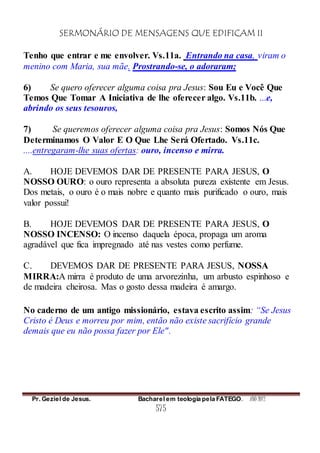 SERMONÁRIO DE MENSAGENS QUE EDIFICAM II
Pr. Geziel de Jesus. Bacharel em teologia pela FATEGO. ANO 2012
575
Tenho que entrar e me envolver. Vs.11a. Entrando na casa, viram o
menino com Maria, sua mãe. Prostrando-se, o adoraram;
6) Se quero oferecer alguma coisa pra Jesus: Sou Eu e Você Que
Temos Que Tomar A Iniciativa de lhe oferecer algo. Vs.11b. ...e,
abrindo os seus tesouros,
7) Se queremos oferecer alguma coisa pra Jesus: Somos Nós Que
Determinamos O Valor E O Que Lhe Será Ofertado. Vs.11c.
....entregaram-lhe suas ofertas: ouro, incenso e mirra.
A. HOJE DEVEMOS DAR DE PRESENTE PARA JESUS, O
NOSSO OURO: o ouro representa a absoluta pureza existente em Jesus.
Dos metais, o ouro é o mais nobre e quanto mais purificado o ouro, mais
valor possui!
B. HOJE DEVEMOS DAR DE PRESENTE PARA JESUS, O
NOSSO INCENSO: O incenso daquela época, propaga um aroma
agradável que fica impregnado até nas vestes como perfume.
C. DEVEMOS DAR DE PRESENTE PARA JESUS, NOSSA
MIRRA:A mirra é produto de uma arvorezinha, um arbusto espinhoso e
de madeira cheirosa. Mas o gosto dessa madeira é amargo.
No caderno de um antigo missionário, estava escrito assim: “Se Jesus
Cristo é Deus e morreu por mim, então não existe sacrifício grande
demais que eu não possa fazer por Ele".
 