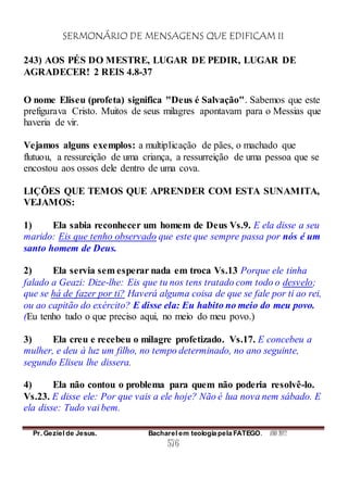SERMONÁRIO DE MENSAGENS QUE EDIFICAM II
Pr. Geziel de Jesus. Bacharel em teologia pela FATEGO. ANO 2012
576
243) AOS PÉS DO MESTRE, LUGAR DE PEDIR, LUGAR DE
AGRADECER! 2 REIS 4.8-37
O nome Eliseu (profeta) significa "Deus é Salvação". Sabemos que este
prefigurava Cristo. Muitos de seus milagres apontavam para o Messias que
haveria de vir.
Vejamos alguns exemplos: a multiplicação de pães, o machado que
flutuou, a ressureição de uma criança, a ressurreição de uma pessoa que se
encostou aos ossos dele dentro de uma cova.
LIÇÕES QUE TEMOS QUE APRENDER COM ESTA SUNAMITA,
VEJAMOS:
1) Ela sabia reconhecer um homem de Deus Vs.9. E ela disse a seu
marido: Eis que tenho observado que este que sempre passa por nós é um
santo homem de Deus.
2) Ela servia sem esperar nada em troca Vs.13 Porque ele tinha
falado a Geazi: Dize-lhe: Eis que tu nos tens tratado com todo o desvelo;
que se há de fazer por ti? Haverá alguma coisa de que se fale por ti ao rei,
ou ao capitão do exército? E disse ela: Eu habito no meio do meu povo.
(Eu tenho tudo o que preciso aqui, no meio do meu povo.)
3) Ela creu e recebeu o milagre profetizado. Vs.17. E concebeu a
mulher, e deu à luz um filho, no tempo determinado, no ano seguinte,
segundo Eliseu lhe dissera.
4) Ela não contou o problema para quem não poderia resolvê-lo.
Vs.23. E disse ele: Por que vais a ele hoje? Não é lua nova nem sábado. E
ela disse: Tudo vai bem.
 