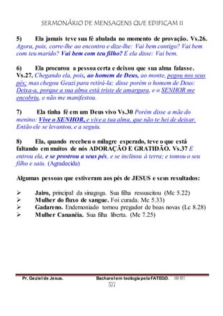SERMONÁRIO DE MENSAGENS QUE EDIFICAM II
Pr. Geziel de Jesus. Bacharel em teologia pela FATEGO. ANO 2012
577
5) Ela jamais teve sua fé abalada no momento de provação. Vs.26.
Agora, pois, corre-lhe ao encontro e dize-lhe: Vai bem contigo? Vai bem
com teu marido? Vai bem com teu filho? E ela disse: Vai bem.
6) Ela procurou a pessoa certa e deixou que sua alma falasse.
Vs.27. Chegando ela, pois, ao homem de Deus, ao monte, pegou nos seus
pés; mas chegou Geazi para retirá-la; disse porém o homem de Deus:
Deixa-a, porque a sua alma está triste de amargura, e o SENHOR me
encobriu, e não me manifestou.
7) Ela tinha fé em um Deus vivo Vs.30 Porém disse a mãe do
menino: Vive o SENHOR, e vive a tua alma, que não te hei de deixar.
Então ele se levantou, e a seguiu.
8) Ela, quando recebeu o milagre esperado, teve o que está
faltando em muitos de nós ADORAÇÃO E GRATIDÃO. Vs.37 E
entrou ela, e se prostrou a seus pés, e se inclinou à terra; e tomou o seu
filho e saiu. (Agradecida)
Algumas pessoas que estiveram aos pés de JESUS e seus resultados:
 Jairo, principal da sinagoga. Sua filha ressuscitou (Mc 5.22)
 Mulher do fluxo de sangue. Foi curada. Mc 5.33)
 Gadareno. Endemoniado tornou pregador de boas novas (Lc 8.28)
 Mulher Cananéia. Sua filha liberta. (Mc 7.25)
 