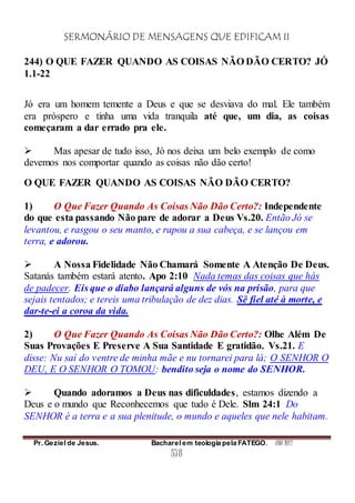 SERMONÁRIO DE MENSAGENS QUE EDIFICAM II
Pr. Geziel de Jesus. Bacharel em teologia pela FATEGO. ANO 2012
578
244) O QUE FAZER QUANDO AS COISAS NÃO DÃO CERTO? JÓ
1.1-22
Jó era um homem temente a Deus e que se desviava do mal. Ele também
era próspero e tinha uma vida tranquila até que, um dia, as coisas
começaram a dar errado pra ele.
 Mas apesar de tudo isso, Jó nos deixa um belo exemplo de como
devemos nos comportar quando as coisas não dão certo!
O QUE FAZER QUANDO AS COISAS NÃO DÃO CERTO?
1) O Que Fazer Quando As Coisas Não Dão Certo?: Independente
do que esta passando Não pare de adorar a Deus Vs.20. Então Jó se
levantou, e rasgou o seu manto, e rapou a sua cabeça, e se lançou em
terra, e adorou.
 A Nossa Fidelidade Não Chamará Somente A Atenção De Deus.
Satanás também estará atento. Apo 2:10 Nada temas das coisas que hás
de padecer. Eis que o diabo lançará alguns de vós na prisão, para que
sejais tentados; e tereis uma tribulação de dez dias. Sê fiel até à morte, e
dar-te-ei a coroa da vida.
2) O Que Fazer Quando As Coisas Não Dão Certo?: Olhe Além De
Suas Provações E Preserve A Sua Santidade E gratidão. Vs.21. E
disse: Nu saí do ventre de minha mãe e nu tornarei para lá; O SENHOR O
DEU, E O SENHOR O TOMOU: bendito seja o nome do SENHOR.
 Quando adoramos a Deus nas dificuldades, estamos dizendo a
Deus e o mundo que Reconhecemos que tudo é Dele. Slm 24:1 Do
SENHOR é a terra e a sua plenitude, o mundo e aqueles que nele habitam.
 