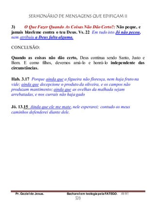 SERMONÁRIO DE MENSAGENS QUE EDIFICAM II
Pr. Geziel de Jesus. Bacharel em teologia pela FATEGO. ANO 2012
579
3) O Que Fazer Quando As Coisas Não Dão Certo?: Não peque, e
jamais blasfeme contra o teu Deus. Vs. 22 Em tudo isto Jó não pecou,
nem atribuiu a Deus falta alguma.
CONCLUSÃO:
Quando as coisas não dão certo, Deus continua sendo Santo, Justo e
Bom. E como filhos, devemos amá-lo e honrá-lo independente das
circunstâncias.
Hab. 3.17 Porque ainda que a figueira não floresça, nem haja fruto na
vide; ainda que decepcione o produto da oliveira, e os campos não
produzam mantimento; ainda que as ovelhas da malhada sejam
arrebatadas, e nos currais não haja gado
Jó. 13.15 Ainda que ele me mate, nele esperarei; contudo os meus
caminhos defenderei diante dele.
 
