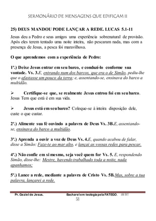 SERMONÁRIO DE MENSAGENS QUE EDIFICAM II
Pr. Geziel de Jesus. Bacharel em teologia pela FATEGO. ANO 2012
58
25) DEUS MANDOU PODE LANÇAR A REDE. LUCAS 5.1-11
Jesus deu a Pedro e seus amigos uma experiência sobrenatural de provisão.
Após eles terem tentado uma noite inteira, não pescaram nada, mas com a
presença de Jesus, a pesca foi maravilhosa.
O que aprendemos com a experiência de Pedro:
1º.) Deixe Jesus entrar em seu barco, e conduzí-lo conforme sua
vontade. Vs. 3.E, entrando num dos barcos, que era o de Simão, pediu-lhe
que o afastasse um pouco da terra; e, assentando-se, ensinava do barco a
multidão.
 Certifique-se que, se realmente Jesus entrou foi em seubarco.
Jesus Tem que está é em sua vida.
 Jesus está em seubarco? Coloque-se à inteira disposição dele,
custe o que custar.
2º.) Alimente sua fé ouvindo a palavra de Deus Vs. 3B.E, assentando-
se, ensinava do barco a multidão.
3º.) Aprenda a ouvir a voz de Deus Vs. 4.E, quando acabou de falar,
disse a Simão: Faze-te ao mar alto, e lançai as vossas redes para pescar.
4º.) Não confie em si mesmo, seja você quem for Vs. 5. E, respondendo
Simão, disse-lhe: Mestre, havendo trabalhado toda a noite, nada
apanhamos;
5º.) Lance a rede, mediante a palavra de Cristo Vs. 5B.Mas, sobre a tua
palavra, lançarei a rede.
 