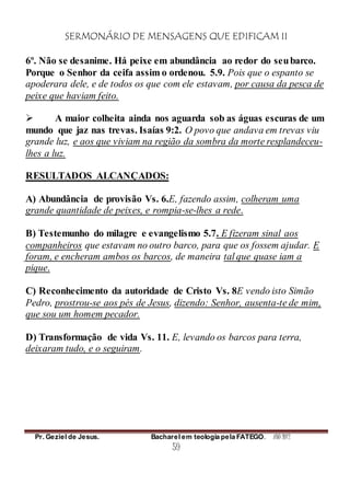 SERMONÁRIO DE MENSAGENS QUE EDIFICAM II
Pr. Geziel de Jesus. Bacharel em teologia pela FATEGO. ANO 2012
59
6º. Não se desanime. Há peixe em abundância ao redor do seubarco.
Porque o Senhor da ceifa assim o ordenou. 5.9. Pois que o espanto se
apoderara dele, e de todos os que com ele estavam, por causa da pesca de
peixe que haviam feito.
 A maior colheita ainda nos aguarda sob as águas escuras de um
mundo que jaz nas trevas. Isaías 9:2. O povo que andava em trevas viu
grande luz, e aos que viviam na região da sombra da morte resplandeceu-
lhes a luz.
RESULTADOS ALCANÇADOS:
A) Abundância de provisão Vs. 6.E, fazendo assim, colheram uma
grande quantidade de peixes, e rompia-se-lhes a rede.
B) Testemunho do milagre e evangelismo 5.7. E fizeram sinal aos
companheiros que estavam no outro barco, para que os fossem ajudar. E
foram, e encheram ambos os barcos, de maneira tal que quase iam a
pique.
C) Reconhecimento da autoridade de Cristo Vs. 8E vendo isto Simão
Pedro, prostrou-se aos pés de Jesus, dizendo: Senhor, ausenta-te de mim,
que sou um homem pecador.
D) Transformação de vida Vs. 11. E, levando os barcos para terra,
deixaram tudo, e o seguiram.
 