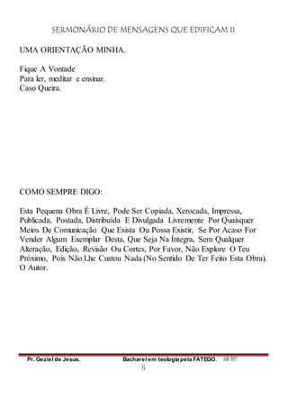 SERMONÁRIO DE MENSAGENS QUE EDIFICAM II
Pr. Geziel de Jesus. Bacharel em teologia pela FATEGO. ANO 2012
6
UMA ORIENTAÇÃO MINHA.
Fique A Vontade
Para ler, meditar e ensinar.
Caso Queira.
COMO SEMPRE DIGO:
Esta Pequena Obra É Livre, Pode Ser Copiada, Xerocada, Impressa,
Publicada, Postada, Distribuída E Divulgada Livremente Por Quaisquer
Meios De Comunicação Que Exista Ou Possa Existir, Se Por Acaso For
Vender Algum Exemplar Desta, Que Seja Na Íntegra, Sem Qualquer
Alteração, Edição, Revisão Ou Cortes, Por Favor, Não Explore O Teu
Próximo, Pois Não Lhe Custou Nada (No Sentido De Ter Feito Esta Obra).
O Autor.
 