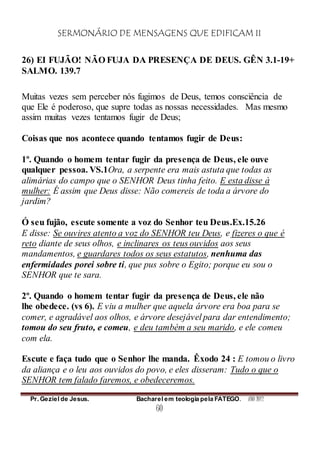 SERMONÁRIO DE MENSAGENS QUE EDIFICAM II
Pr. Geziel de Jesus. Bacharel em teologia pela FATEGO. ANO 2012
60
26) EI FUJÃO! NÃO FUJA DA PRESENÇA DE DEUS. GÊN 3.1-19+
SALMO. 139.7
Muitas vezes sem perceber nós fugimos de Deus, temos consciência de
que Ele é poderoso, que supre todas as nossas necessidades. Mas mesmo
assim muitas vezes tentamos fugir de Deus;
Coisas que nos acontece quando tentamos fugir de Deus:
1º. Quando o homem tentar fugir da presença de Deus, ele ouve
qualquer pessoa. VS.1Ora, a serpente era mais astuta que todas as
alimárias do campo que o SENHOR Deus tinha feito. E esta disse à
mulher: É assim que Deus disse: Não comereis de toda a árvore do
jardim?
Ó seu fujão, escute somente a voz do Senhor teu Deus.Ex.15.26
E disse: Se ouvires atento a voz do SENHOR teu Deus, e fizeres o que é
reto diante de seus olhos, e inclinares os teus ouvidos aos seus
mandamentos, e guardares todos os seus estatutos, nenhuma das
enfermidades porei sobre ti, que pus sobre o Egito; porque eu sou o
SENHOR que te sara.
2º. Quando o homem tentar fugir da presença de Deus, ele não
lhe obedece. (vs 6). E viu a mulher que aquela árvore era boa para se
comer, e agradável aos olhos, e árvore desejável para dar entendimento;
tomou do seu fruto, e comeu, e deu também a seu marido, e ele comeu
com ela.
Escute e faça tudo que o Senhor lhe manda. Êxodo 24 : E tomou o livro
da aliança e o leu aos ouvidos do povo, e eles disseram: Tudo o que o
SENHOR tem falado faremos, e obedeceremos.
 