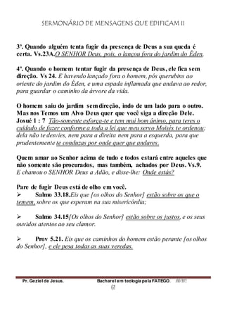 SERMONÁRIO DE MENSAGENS QUE EDIFICAM II
Pr. Geziel de Jesus. Bacharel em teologia pela FATEGO. ANO 2012
61
3º. Quando alguém tenta fugir da presença de Deus a sua queda é
certa. Vs.23A.O SENHOR Deus, pois, o lançou fora do jardim do Éden,
4º. Quando o homem tentar fugir da presença de Deus, ele fica sem
direção. Vs 24. E havendo lançado fora o homem, pós querubins ao
oriente do jardim do Éden, e uma espada inflamada que andava ao redor,
para guardar o caminho da árvore da vida.
O homem saiu do jardim semdireção, indo de um lado para o outro.
Mas nos Temos um Alvo Deus quer que você siga a direção Dele.
Josué 1 : 7 Tão-somente esforça-te e tem mui bom ânimo, para teres o
cuidado de fazer conforme a toda a lei que meu servo Moisés te ordenou;
dela não te desvies, nem para a direita nem para a esquerda, para que
prudentemente te conduzas por onde quer que andares.
Quem amar ao Senhor acima de tudo e todos estará entre aqueles que
não somente são procurados, mas também, achados por Deus. Vs.9.
E chamou o SENHOR Deus a Adão, e disse-lhe: Onde estás?
Pare de fugir Deus está de olho em você.
 Salmo 33.18.Eis que [os olhos do Senhor] estão sobre os que o
temem, sobre os que esperam na sua misericórdia;
 Salmo 34.15[Os olhos do Senhor] estão sobre os justos, e os seus
ouvidos atentos ao seu clamor.
 Prov 5.21. Eis que os caminhos do homem estão perante [os olhos
do Senhor], e ele pesa todas as suas veredas.
 