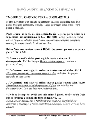 SERMONÁRIO DE MENSAGENS QUE EDIFICAM II
Pr. Geziel de Jesus. Bacharel em teologia pela FATEGO. ANO 2012
62
27) O DIFÍCIL CAMINHO PARA A GLORIARM 8:18
Muitos acreditam que quando se entregam a Jesus, os sofrimentos irão
parar. Mas eles continuam, e muitas vezes aparecem ainda outros para
piorar a situação.
Paulo afirma no versículo aqui estudado, que a glória que teremos não
se compara aos sofrimentos de hoje. Rm 8:18 Porque para mim tenho
por certo que as aflições deste tempo presente não são para comparar
com a glória que em nós há de ser revelada
Deixa Paulo nos mostrar como é Difícil O caminho que nos leva para a
glória.2 Tm 4.6-8
1º. Quem esta a Caminho para a glória muitas vezes será
desamparado. Vs.10A.Porque Demas me desamparou, amando o
presente século,
2º. O Caminho para a glória muitas vezes nos causará males. Vs.14.
Alexandre, o latoeiro, causou-me muitos males; o Senhor lhe pague
segundo as suas obras.
3º. O Caminho para a glória muitas vezes significa solidão total. Vs.16
Ninguém me assistiu na minha primeira defesa, antes todos me
desampararam. Que isto lhes não seja imputado.
4º. Não se desespere se você está indo rumo à glória, você tem um Deus
que te fortalece e te livra da boca do leão. Vs. 17.
Mas o Senhor assistiu-me e fortaleceu-me, para que por mim fosse
cumprida a pregação, e todos os gentios a ouvissem; e fiquei livre da boca
do leão.
 