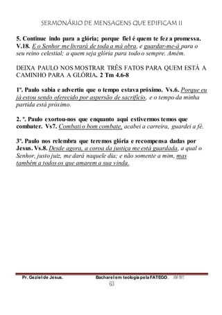 SERMONÁRIO DE MENSAGENS QUE EDIFICAM II
Pr. Geziel de Jesus. Bacharel em teologia pela FATEGO. ANO 2012
63
5. Continue indo para a glória; porque fiel é quem te fez a promessa.
V.18. E o Senhor me livrará de toda a má obra, e guardar-me-á para o
seu reino celestial; a quem seja glória para todo o sempre. Amém.
DEIXA PAULO NOS MOSTRAR TRÊS FATOS PARA QUEM ESTÁ A
CAMINHO PARA A GLÓRIA. 2 Tm 4.6-8
1º. Paulo sabia e advertiu que o tempo estava próximo. Vs.6. Porque eu
já estou sendo oferecido por aspersão de sacrifício, e o tempo da minha
partida está próximo.
2. º. Paulo exortou-nos que enquanto aqui estivermos temos que
combater. Vs7. Combati o bom combate, acabei a carreira, guardei a fé.
3º. Paulo nos relembra que teremos glória e recompensa dadas por
Jesus. Vs.8. Desde agora, a coroa da justiça me está guardada, a qual o
Senhor, justo juiz, me dará naquele dia; e não somente a mim, mas
também a todos os que amarem a sua vinda.
 