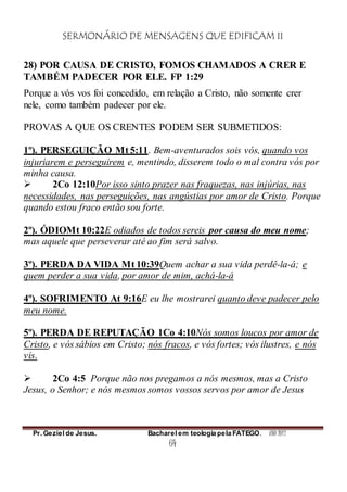 SERMONÁRIO DE MENSAGENS QUE EDIFICAM II
Pr. Geziel de Jesus. Bacharel em teologia pela FATEGO. ANO 2012
64
28) POR CAUSA DE CRISTO, FOMOS CHAMADOS A CRER E
TAMBÉM PADECER POR ELE. FP 1:29
Porque a vós vos foi concedido, em relação a Cristo, não somente crer
nele, como também padecer por ele.
PROVAS A QUE OS CRENTES PODEM SER SUBMETIDOS:
1º). PERSEGUIÇÃO Mt 5:11. Bem-aventurados sois vós, quando vos
injuriarem e perseguirem e, mentindo, disserem todo o mal contra vós por
minha causa.
 2Co 12:10Por isso sinto prazer nas fraquezas, nas injúrias, nas
necessidades, nas perseguições, nas angústias por amor de Cristo. Porque
quando estou fraco então sou forte.
2º). ÓDIOMt 10:22E odiados de todos sereis por causa do meu nome;
mas aquele que perseverar até ao fim será salvo.
3º). PERDA DA VIDA Mt 10:39Quem achar a sua vida perdê-la-á; e
quem perder a sua vida, por amor de mim, achá-la-á
4º). SOFRIMENTO At 9:16E eu lhe mostrarei quanto deve padecer pelo
meu nome.
5º). PERDA DE REPUTAÇÃO 1Co 4:10Nós somos loucos por amor de
Cristo, e vós sábios em Cristo; nós fracos, e vós fortes; vós ilustres, e nós
vis.
 2Co 4:5 Porque não nos pregamos a nós mesmos, mas a Cristo
Jesus, o Senhor; e nós mesmos somos vossos servos por amor de Jesus
 