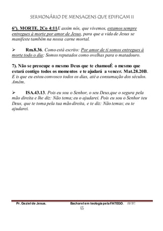 SERMONÁRIO DE MENSAGENS QUE EDIFICAM II
Pr. Geziel de Jesus. Bacharel em teologia pela FATEGO. ANO 2012
65
6º). MORTE. 2Co 4:11E assim nós, que vivemos, estamos sempre
entregues à morte por amor de Jesus, para que a vida de Jesus se
manifeste também na nossa carne mortal.
 Rm.8.36. Como está escrito: Por amor de ti somos entregues à
morte todo o dia; Somos reputados como ovelhas para o matadouro.
7). Não se preocupe o mesmo Deus que te chamouÉ o mesmo que
estará contigo todos os momentos e te ajudará a vencer. Mat.28.20B.
E is que eu estou convosco todos os dias, até a consumação dos séculos.
Amém.
 ISA.43.13. Pois eu sou o Senhor, o seu Deus,que o segura pela
mão direita e lhe diz: Não tema; eu o ajudarei. Pois eu sou o Senhor teu
Deus, que te toma pela tua mão direita, e te diz: Não temas; eu te
ajudarei.
 