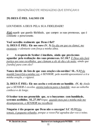 SERMONÁRIO DE MENSAGENS QUE EDIFICAM II
Pr. Geziel de Jesus. Bacharel em teologia pela FATEGO. ANO 2012
66
29) DEUS É FIEL SALMO 138
LOUVEMOS A DEUS PELA SUA FIDELIDADE!
Fiel: aquele que guarda fidelidade, que cumpre as suas promessas, que é
constante e perseverante.
Você acredita realmente que Deus é fiel?
1). DEUS É FIEL: Ele nos ouve (V. 3) No dia em que eu clamei, me
escutaste; e alentaste com força a minha alma.
 A resposta do Senhor é imediata, ainda que precisemos
aguardar pela realização das suas promessas. LC.18.7 E Deus não fará
justiça aos seus escolhidos, que clamam a ele de dia e de noite, ainda que
[tardio] para com eles?
Nunca duvide do fato de que suas orações são ouvidas! SL. 5.3Pela
manhã [ouvir]ás a minha voz, ó SENHOR; pela manhã apresentarei a ti a
minha oração, e vigiarei.
2). DEUS É FIEL: Ele nos aceita e está atento ao humilde. (V. 6) Ainda
que o SENHOR é excelso, atenta todavia para o humilde; mas ao soberbo
conhece-o de longe.
O Senhor tem nos prometido que, se o buscarmos com humildade,
seremos acolhidos. SL.27.10Porque, quando meu pai e minha mãe me
desampararem, o SENHOR me recolherá.
Ninguém é tão pequeno que Deus não o enxergue! LC 12.32Não
temais, ó pequeno rebanho, porque a vosso Pai agradou dar-vos o reino.
 