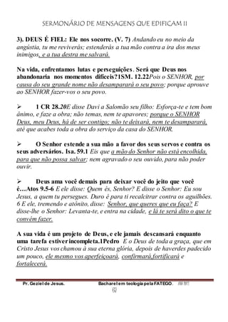 SERMONÁRIO DE MENSAGENS QUE EDIFICAM II
Pr. Geziel de Jesus. Bacharel em teologia pela FATEGO. ANO 2012
67
3). DEUS É FIEL: Ele nos socorre. (V. 7) Andando eu no meio da
angústia, tu me reviverás; estenderás a tua mão contra a ira dos meus
inimigos, e a tua destra me salvará.
Na vida, enfrentamos lutas e perseguições. Será que Deus nos
abandonaria nos momentos difíceis?1SM. 12.22Pois o SENHOR, por
causa do seu grande nome não desamparará o seu povo; porque aprouve
ao SENHOR fazer-vos o seu povo.
 1 CR 28.20E disse Davi a Salomão seu filho: Esforça-te e tem bom
ânimo, e faze a obra; não temas, nem te apavores; porque o SENHOR
Deus, meu Deus, há de ser contigo; não te deixará, nem te desamparará,
até que acabes toda a obra do serviço da casa do SENHOR.
 O Senhor estende a sua mão a favor dos seus servos e contra os
seus adversários. Isa. 59.1 Eis que a mão do Senhor não está encolhida,
para que não possa salvar; nem agravado o seu ouvido, para não poder
ouvir.
 Deus ama você demais para deixar você do jeito que você
é…Atos 9.5-6 E ele disse: Quem és, Senhor? E disse o Senhor: Eu sou
Jesus, a quem tu persegues. Duro é para ti recalcitrar contra os aguilhões.
6 E ele, tremendo e atônito, disse: Senhor, que queres que eu faça? E
disse-lhe o Senhor: Levanta-te, e entra na cidade, e lá te será dito o que te
convém fazer.
A sua vida é um projeto de Deus, e ele jamais descansará enquanto
uma tarefa estiverincompleta.1Pedro E o Deus de toda a graça, que em
Cristo Jesus vos chamou à sua eterna glória, depois de haverdes padecido
um pouco, ele mesmo vos aperfeiçoará, confirmará,fortificará e
fortalecerá.
 